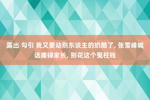 露出 勾引 我又要动别东谈主的奶酪了， 张雪峰喊话庸碌家长， 别花这个冤枉钱