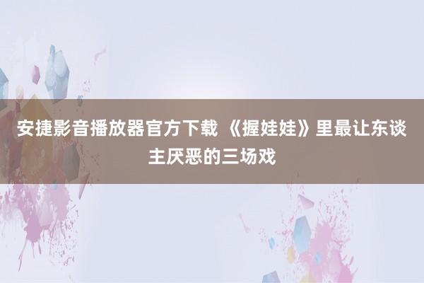 安捷影音播放器官方下载 《握娃娃》里最让东谈主厌恶的三场戏