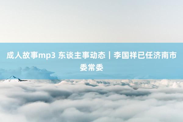 成人故事mp3 东谈主事动态｜李国祥已任济南市委常委