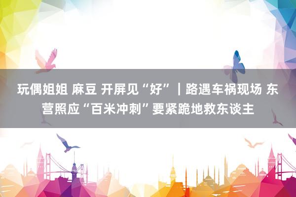 玩偶姐姐 麻豆 开屏见“好”｜路遇车祸现场 东营照应“百米冲刺”要紧跪地救东谈主