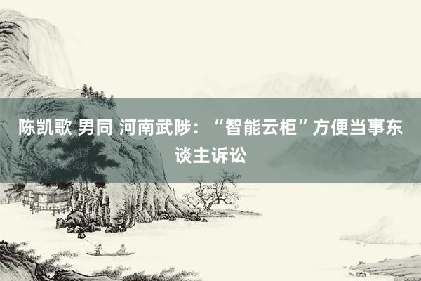 陈凯歌 男同 河南武陟：“智能云柜”方便当事东谈主诉讼