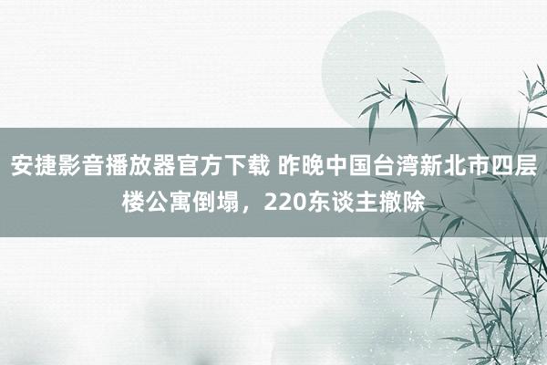 安捷影音播放器官方下载 昨晚中国台湾新北市四层楼公寓倒塌，220东谈主撤除