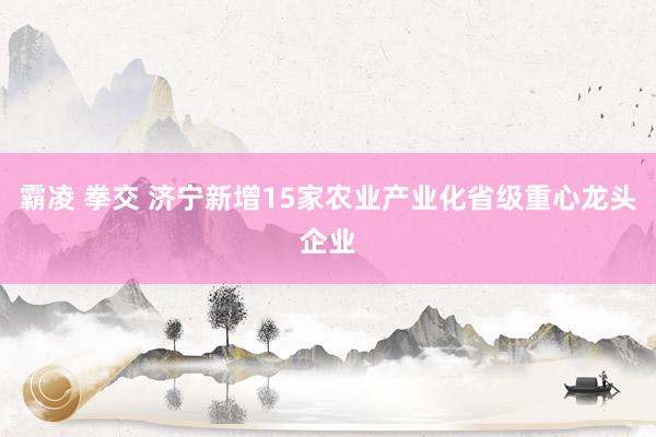 霸凌 拳交 济宁新增15家农业产业化省级重心龙头企业