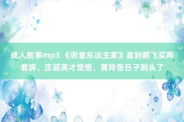 成人故事mp3 《衖堂东谈主家》直到鹏飞买两套房，庄超英才觉悟，黄玲苦日子到头了