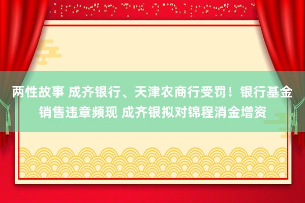 两性故事 成齐银行、天津农商行受罚！银行基金销售违章频现 成齐银拟对锦程消金增资