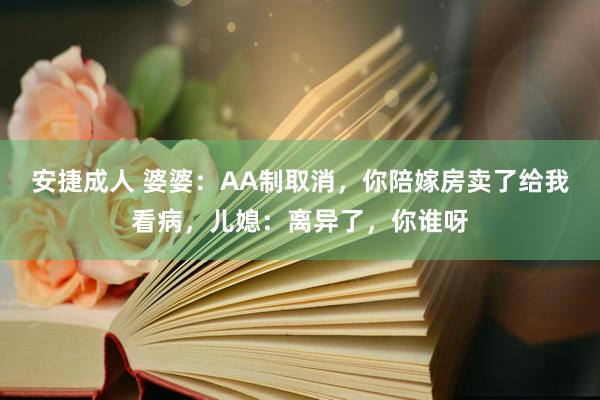 安捷成人 婆婆：AA制取消，你陪嫁房卖了给我看病，儿媳：离异了，你谁呀