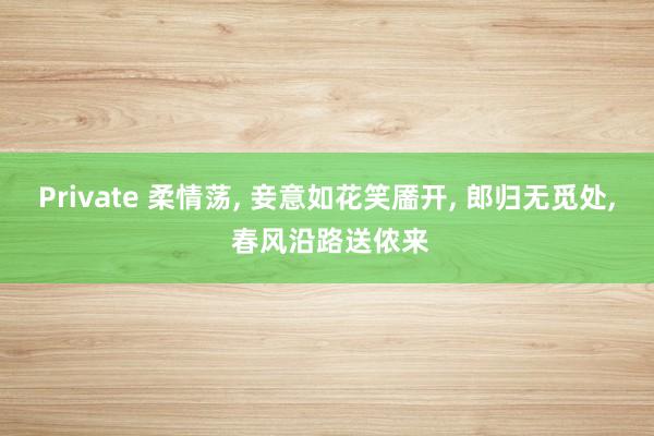 Private 柔情荡， 妾意如花笑靥开， 郎归无觅处， 春风沿路送侬来