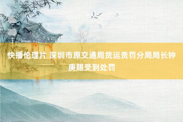 快播伦理片 深圳市原交通局货运责罚分局局长钟庚赐受到处罚