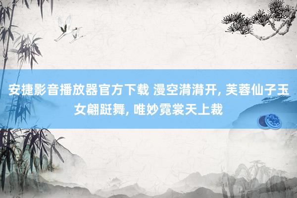 安捷影音播放器官方下载 漫空潸潸开， 芙蓉仙子玉女翩跹舞， 唯妙霓裳天上裁