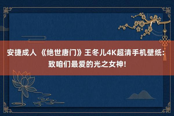 安捷成人 《绝世唐门》王冬儿4K超清手机壁纸: 致咱们最爱的光之女神!