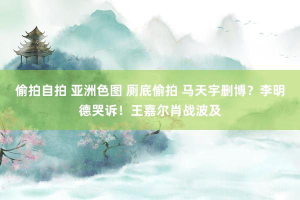 偷拍自拍 亚洲色图 厕底偷拍 马天宇删博？李明德哭诉！王嘉尔肖战波及
