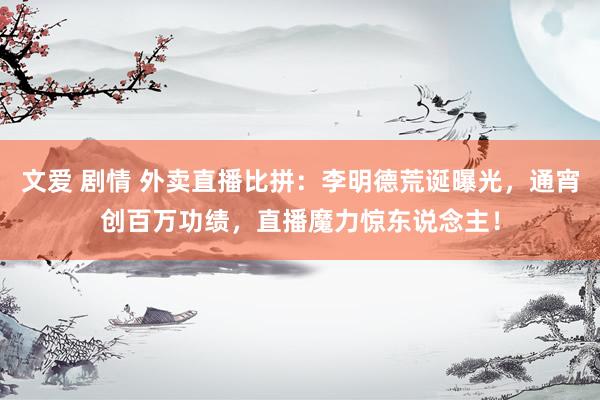 文爱 剧情 外卖直播比拼：李明德荒诞曝光，通宵创百万功绩，直播魔力惊东说念主！
