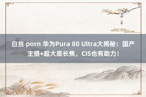 白丝 porn 华为Pura 80 Ultra大揭秘：国产主摄+超大底长焦，CIS也有助力！