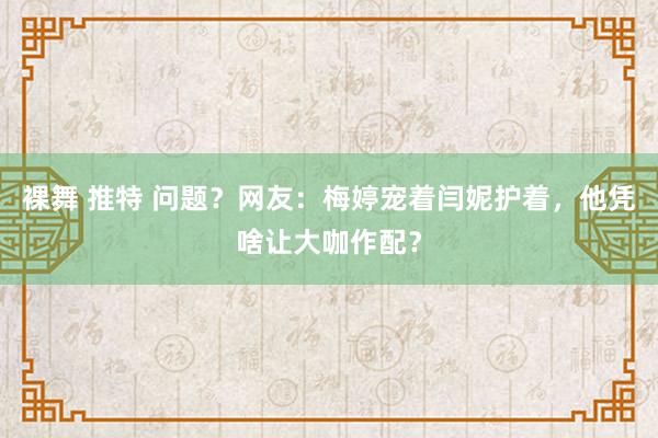 裸舞 推特 问题？网友：梅婷宠着闫妮护着，他凭啥让大咖作配？