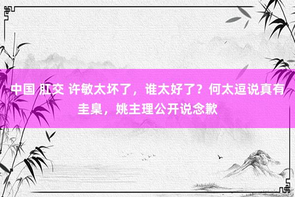 中国 肛交 许敏太坏了，谁太好了？何太逗说真有圭臬，姚主理公开说念歉