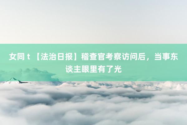 女同 t 【法治日报】稽查官考察访问后，当事东谈主眼里有了光
