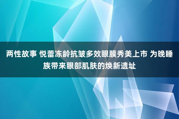 两性故事 悦蕾冻龄抗皱多效眼膜秀美上市 为晚睡族带来眼部肌肤的焕新遗址