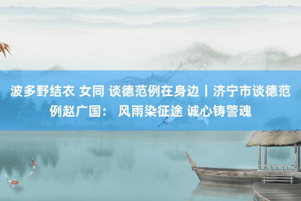 波多野结衣 女同 谈德范例在身边丨济宁市谈德范例赵广国： 风雨染征途 诚心铸警魂