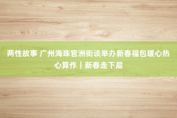 两性故事 广州海珠官洲街谈举办新春福包暖心热心算作｜新春走下层