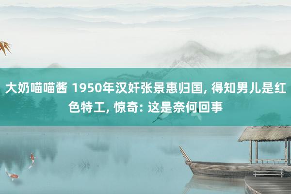 大奶喵喵酱 1950年汉奸张景惠归国， 得知男儿是红色特工， 惊奇: 这是奈何回事