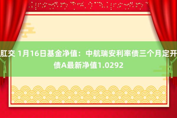 肛交 1月16日基金净值：中航瑞安利率债三个月定开债A最新净值1.0292