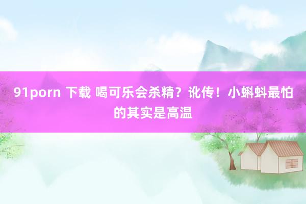 91porn 下载 喝可乐会杀精？讹传！小蝌蚪最怕的其实是高温