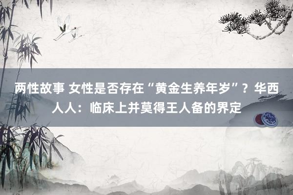 两性故事 女性是否存在“黄金生养年岁”？华西人人：临床上并莫得王人备的界定
