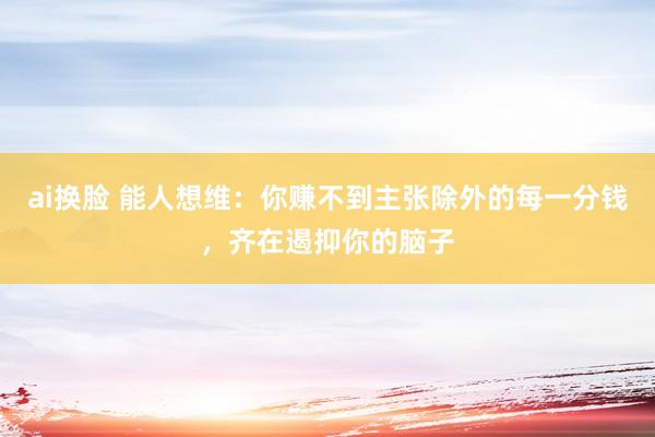 ai换脸 能人想维：你赚不到主张除外的每一分钱，齐在遏抑你的脑子
