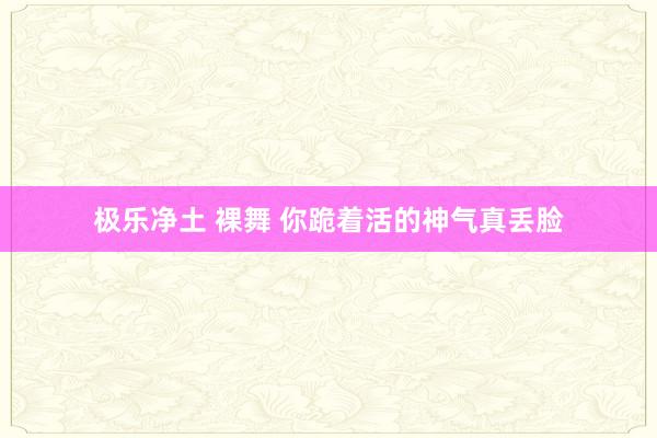 极乐净土 裸舞 你跪着活的神气真丢脸