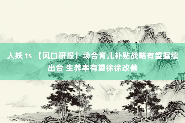 人妖 ts 【风口研报】场合育儿补贴战略有望握续出台 生养率有望徐徐改善