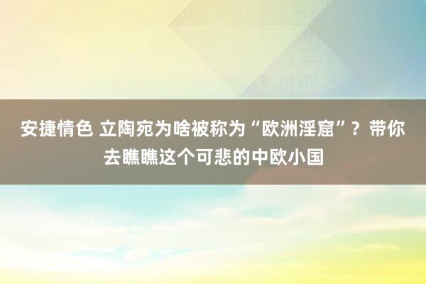 安捷情色 立陶宛为啥被称为“欧洲淫窟”？带你去瞧瞧这个可悲的中欧小国