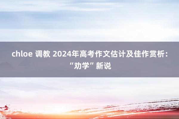 chloe 调教 2024年高考作文估计及佳作赏析：“劝学”新说