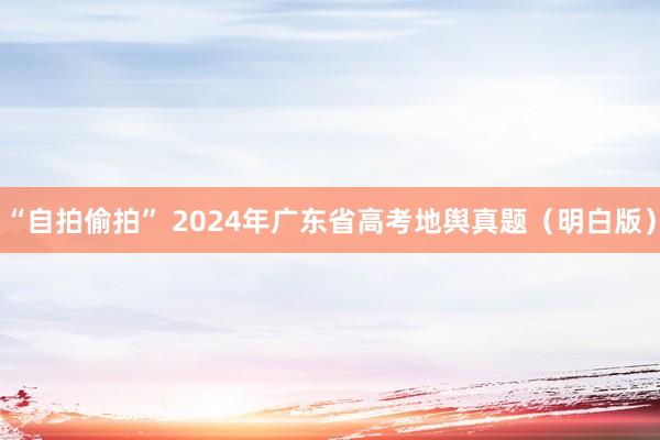 “自拍偷拍” 2024年广东省高考地舆真题（明白版）