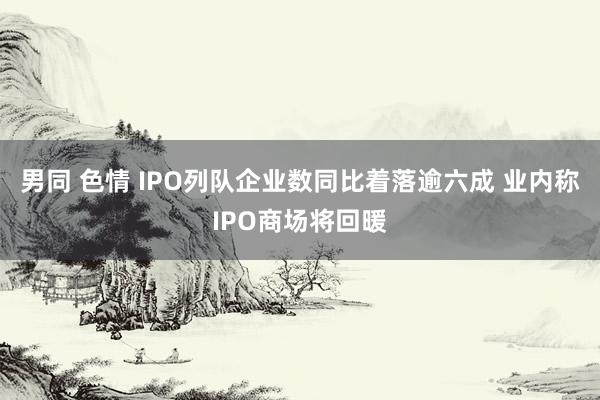 男同 色情 IPO列队企业数同比着落逾六成 业内称IPO商场将回暖