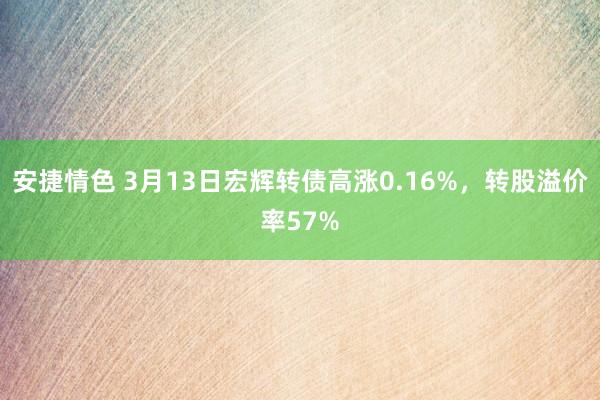 安捷情色 3月13日宏辉转债高涨0.16%，转股溢价率57%
