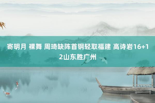 寄明月 裸舞 周琦缺阵首钢轻取福建 高诗岩16+12山东胜广州