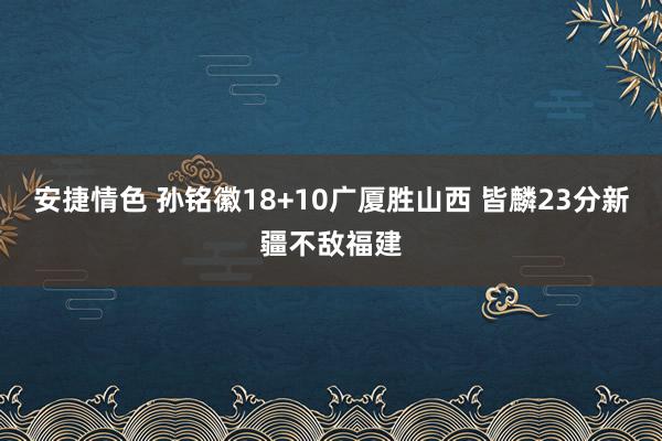安捷情色 孙铭徽18+10广厦胜山西 皆麟23分新疆不敌福建
