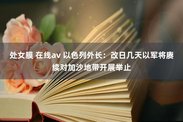 处女膜 在线av 以色列外长：改日几天以军将赓续对加沙地带开展举止
