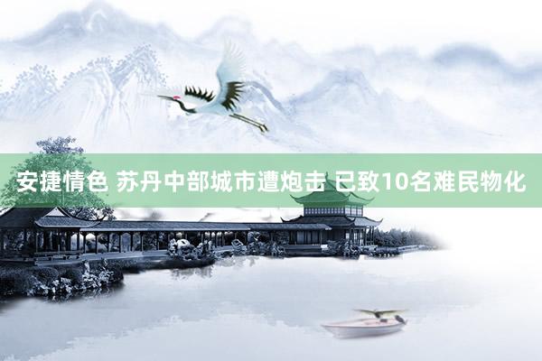 安捷情色 苏丹中部城市遭炮击 已致10名难民物化