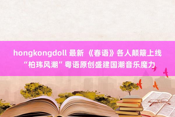 hongkongdoll 最新 《春语》各人颠簸上线 “柏玮风潮”粤语原创盛建国潮音乐魔力