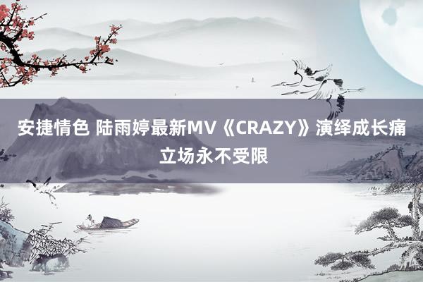 安捷情色 陆雨婷最新MV《CRAZY》演绎成长痛 立场永不受限