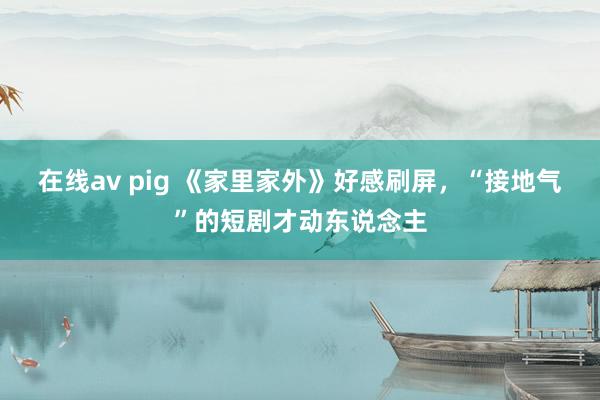 在线av pig 《家里家外》好感刷屏，“接地气”的短剧才动东说念主