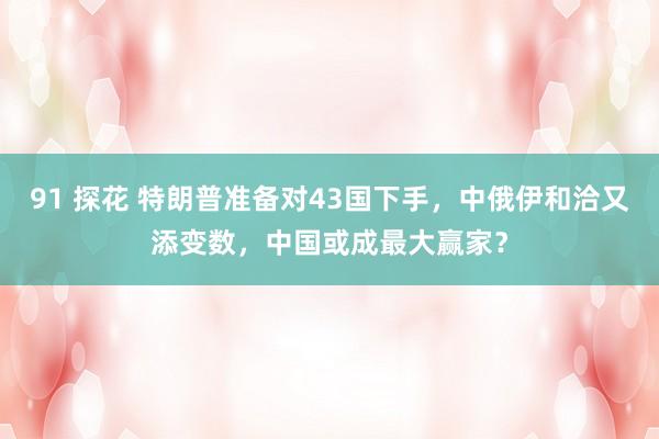 91 探花 特朗普准备对43国下手，中俄伊和洽又添变数，中国或成最大赢家？