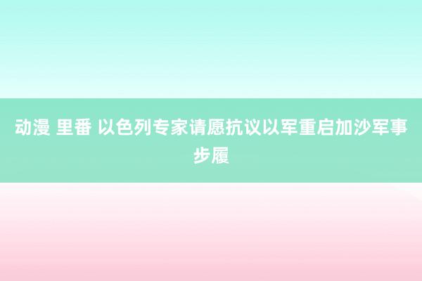 动漫 里番 以色列专家请愿抗议以军重启加沙军事步履