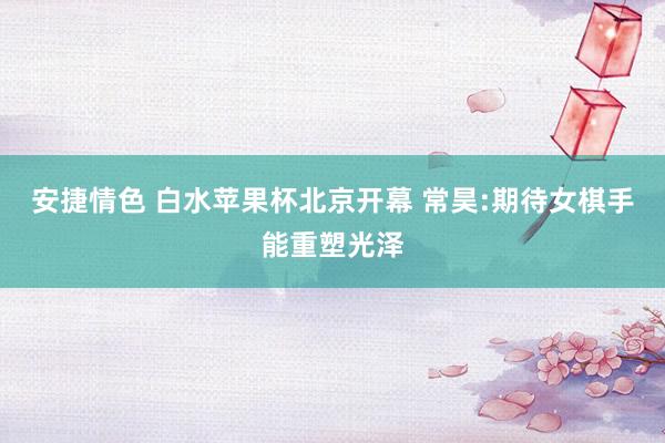 安捷情色 白水苹果杯北京开幕 常昊:期待女棋手能重塑光泽