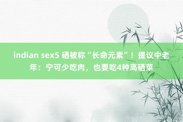 indian sex5 硒被称“长命元素”！提议中老年：宁可少吃肉，也要吃4种高硒菜