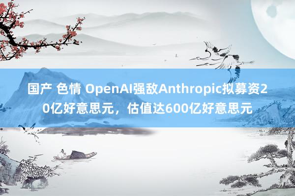 国产 色情 OpenAI强敌Anthropic拟募资20亿好意思元，估值达600亿好意思元