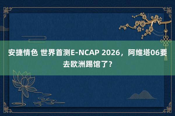 安捷情色 世界首测E-NCAP 2026，阿维塔06要去欧洲踢馆了？