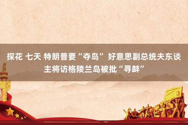探花 七天 特朗普要“夺岛” 好意思副总统夫东谈主将访格陵兰岛被批“寻衅”
