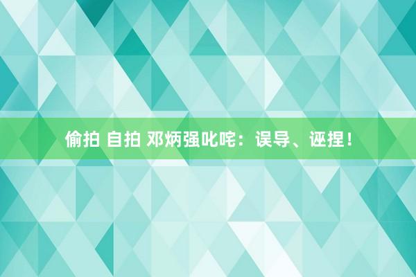 偷拍 自拍 邓炳强叱咤：误导、诬捏！